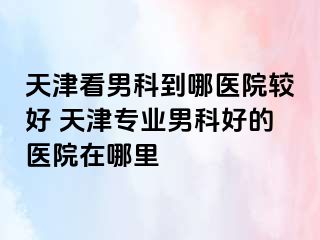 天津看男科到哪医院较好 天津专业男科好的医院在哪里
