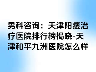 男科咨询：天津阳痿治疗医院排行榜揭晓-天津和平九洲医院怎么样