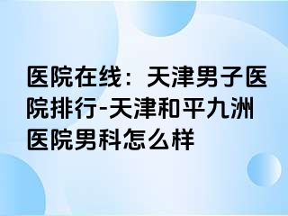 医院在线：天津男子医院排行-天津和平九洲医院男科怎么样