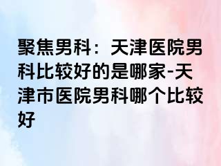 聚焦男科：天津医院男科比较好的是哪家-天津市医院男科哪个比较好