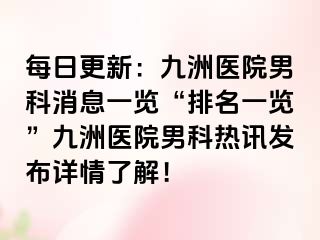 每日更新：九洲医院男科消息一览“排名一览”九洲医院男科热讯发布详情了解！