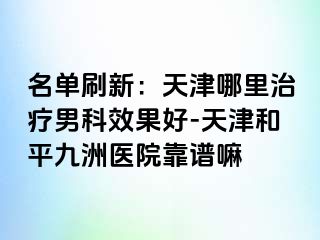 名单刷新：天津哪里治疗男科效果好-天津和平九洲医院靠谱嘛