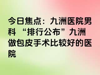 今日焦点：九洲医院男科 “排行公布”九洲做包皮手术比较好的医院