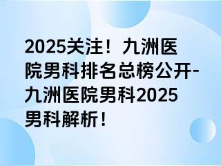 2025关注！九洲医院男科排名总榜公开-九洲医院男科2025男科解析！