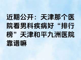 近期公开：天津那个医院看男科疾病好“排行榜”天津和平九洲医院靠谱嘛