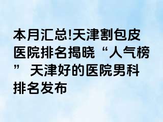 本月汇总!天津割包皮医院排名揭晓“人气榜” 天津好的医院男科排名发布
