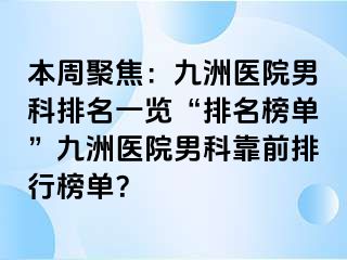 本周聚焦：九洲医院男科排名一览“排名榜单”九洲医院男科靠前排行榜单？