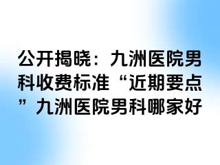 公开揭晓：九洲医院男科收费标准“近期要点”九洲医院男科哪家好