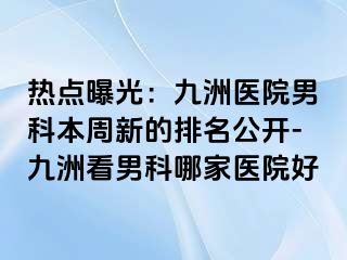 热点曝光：九洲医院男科本周新的排名公开-九洲看男科哪家医院好