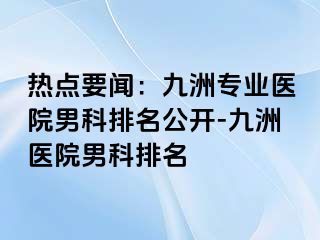 热点要闻：九洲专业医院男科排名公开-九洲医院男科排名