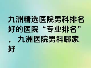 九洲精选医院男科排名好的医院“专业排名”， 九洲医院男科哪家好