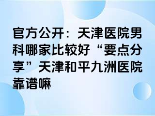 官方公开：天津医院男科哪家比较好“要点分享”天津和平九洲医院靠谱嘛