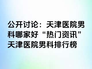 公开讨论：天津医院男科哪家好“热门资讯”天津医院男科排行榜