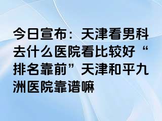 今日宣布：天津看男科去什么医院看比较好“排名靠前”天津和平九洲医院靠谱嘛