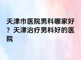 天津市医院男科哪家好？天津治疗男科好的医院