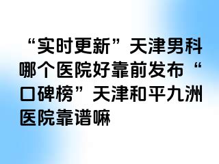 “实时更新”天津男科哪个医院好靠前发布“口碑榜”天津和平九洲医院靠谱嘛