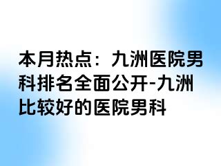本月热点：九洲医院男科排名全面公开-九洲比较好的医院男科