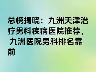 总榜揭晓：九洲天津治疗男科疾病医院推荐， 九洲医院男科排名靠前