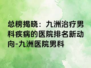 总榜揭晓：九洲治疗男科疾病的医院排名新动向-九洲医院男科