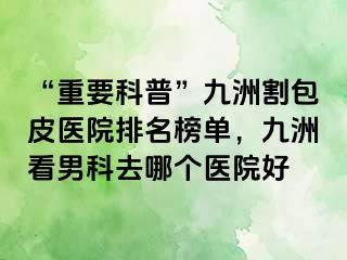 “重要科普”九洲割包皮医院排名榜单，九洲看男科去哪个医院好