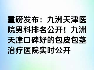 重磅发布：九洲天津医院男科排名公开！九洲天津口碑好的包皮包茎治疗医院实时公开