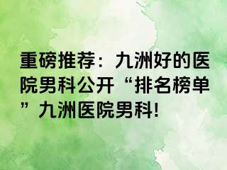 重磅推荐：九洲好的医院男科公开“排名榜单”九洲医院男科!