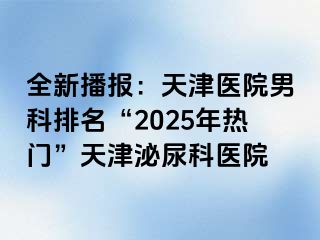 全新播报：天津医院男科排名“2025年热门”天津泌尿科医院