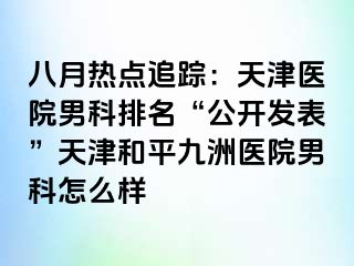 八月热点追踪：天津医院男科排名“公开发表”天津和平九洲医院男科怎么样