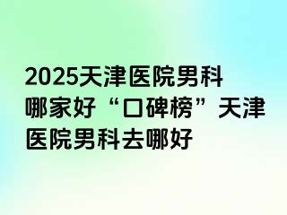 2025天津医院男科哪家好“口碑榜”天津医院男科去哪好