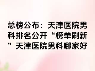 总榜公布：天津医院男科排名公开“榜单刷新”天津医院男科哪家好