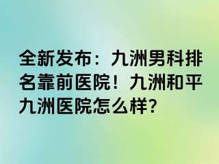全新发布：九洲男科排名靠前医院！九洲和平九洲医院怎么样？