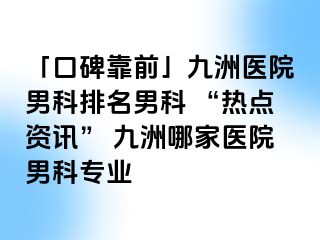 「口碑靠前」九洲医院男科排名男科 “热点资讯” 九洲哪家医院男科专业