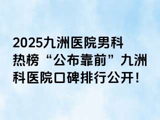 2025九洲医院男科热榜“公布靠前”九洲科医院口碑排行公开！