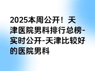 2025本周公开！天津医院男科排行总榜-实时公开-天津比较好的医院男科