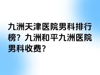 九洲天津医院男科排行榜？九洲和平九洲医院男科收费？