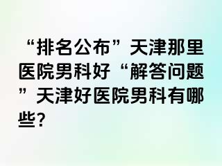 “排名公布”天津那里医院男科好“解答问题”天津好医院男科有哪些？
