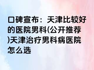 口碑宣布：天津比较好的医院男科(公开推荐)天津治疗男科病医院怎么选