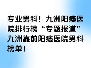 专业男科！九洲阳痿医院排行榜“专题报道”九洲靠前阳痿医院男科榜单！