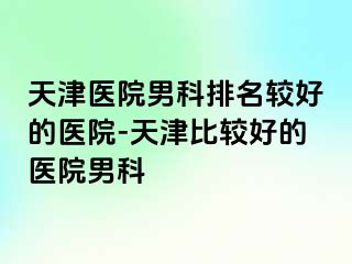 天津医院男科排名较好的医院-天津比较好的医院男科