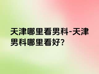 天津哪里看男科-天津男科哪里看好？