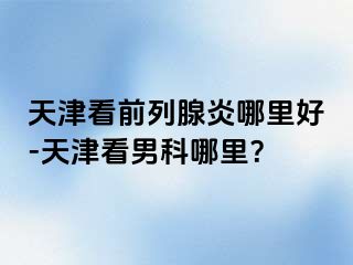天津看前列腺炎哪里好-天津看男科哪里？