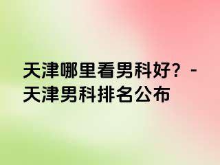 天津哪里看男科好？-天津男科排名公布