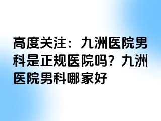 高度关注：九洲医院男科是正规医院吗？九洲医院男科哪家好