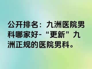 公开排名：九洲医院男科哪家好-“更新”九洲正规的医院男科。