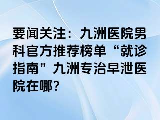 要闻关注：九洲医院男科官方推荐榜单“就诊指南”九洲专治早泄医院在哪？