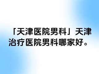 「天津医院男科」天津治疗医院男科哪家好。