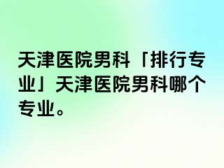 天津医院男科「排行专业」天津医院男科哪个专业。
