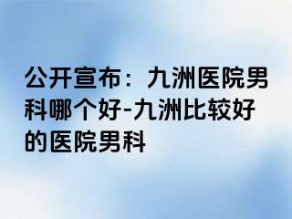 公开宣布：九洲医院男科哪个好-九洲比较好的医院男科