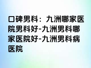 口碑男科：九洲哪家医院男科好-九洲男科哪家医院好-九洲男科病医院