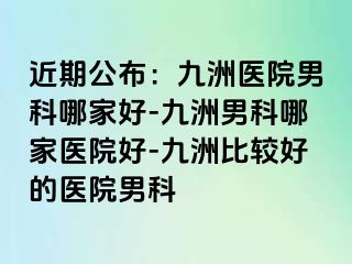 近期公布：九洲医院男科哪家好-九洲男科哪家医院好-九洲比较好的医院男科